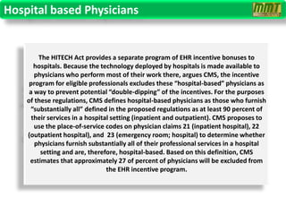 Hospital based Physicians


        The HITECH Act provides a separate program of EHR incentive bonuses to
       hospitals. Because the technology deployed by hospitals is made available to
       physicians who perform most of their work there, argues CMS, the incentive
     program for eligible professionals excludes these “hospital-based” physicians as
     a way to prevent potential “double-dipping” of the incentives. For the purposes
    of these regulations, CMS defines hospital-based physicians as those who furnish
     “substantially all” defined in the proposed regulations as at least 90 percent of
      their services in a hospital setting (inpatient and outpatient). CMS proposes to
       use the place-of-service codes on physician claims 21 (inpatient hospital), 22
    (outpatient hospital), and 23 (emergency room; hospital) to determine whether
       physicians furnish substantially all of their professional services in a hospital
         setting and are, therefore, hospital-based. Based on this definition, CMS
     estimates that approximately 27 of percent of physicians will be excluded from
                                 the EHR incentive program.
 