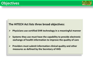 Objectives




    The HITECH Act lists three broad objectives:

     Physicians use certified EHR technology in a meaningful manner

     Systems they use must have the capability to provide electronic
      exchange of health information to improve the quality of care

     Providers must submit information clinical quality and other
      measures as defined by the Secretary of HHS
 