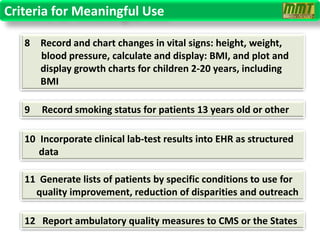 Criteria for Meaningful Use

   8 Record and chart changes in vital signs: height, weight,
     blood pressure, calculate and display: BMI, and plot and
     display growth charts for children 2-20 years, including
     BMI

   9   Record smoking status for patients 13 years old or other

   10 Incorporate clinical lab-test results into EHR as structured
      data

   11 Generate lists of patients by specific conditions to use for
     quality improvement, reduction of disparities and outreach

   12 Report ambulatory quality measures to CMS or the States
 