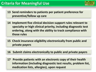 Criteria for Meaningful Use
   13 Send reminders to patients per patient preference for
      preventive/follow up care

   14 Implement five clinical decision support rules relevant to
      specialty or high clinical priority, including diagnostic test
      ordering, along with the ability to track compliance with
      those rules

   15 Check insurance eligibility electronically from public and
      private payers

   16 Submit claims electronically to public and private payers

   17 Provide patients with an electronic copy of their health
      information (including diagnostic test results, problem list,
      medication lists, allergies), upon request
 