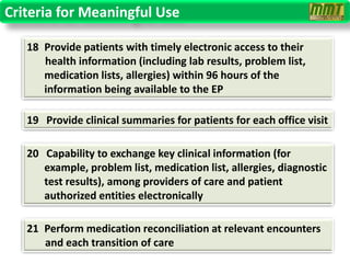 Criteria for Meaningful Use

   18 Provide patients with timely electronic access to their
      health information (including lab results, problem list,
      medication lists, allergies) within 96 hours of the
      information being available to the EP

   19 Provide clinical summaries for patients for each office visit

   20 Capability to exchange key clinical information (for
      example, problem list, medication list, allergies, diagnostic
      test results), among providers of care and patient
      authorized entities electronically

   21 Perform medication reconciliation at relevant encounters
      and each transition of care
 