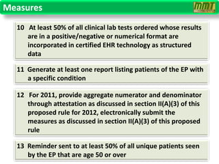 Measures
  10 At least 50% of all clinical lab tests ordered whose results
     are in a positive/negative or numerical format are
     incorporated in certified EHR technology as structured
     data

  11 Generate at least one report listing patients of the EP with
     a specific condition

  12 For 2011, provide aggregate numerator and denominator
     through attestation as discussed in section II(A)(3) of this
     proposed rule for 2012, electronically submit the
     measures as discussed in section II(A)(3) of this proposed
     rule

  13 Reminder sent to at least 50% of all unique patients seen
     by the EP that are age 50 or over
 