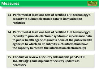 Measures

  23 Performed at least one test of certified EHR technology's
     capacity to submit electronic data to immunization
     registries

  24 Performed at least one test of certified EHR technology's
     capacity to provide electronic syndromic surveillance data
     to public health agencies (unless none of the public health
     agencies to which an EP submits such information have
     the capacity to receive the information electronically)

  25 Conduct or review a security risk analysis per 45 CFR
     164.308(a)(1) and implement security updates as
     necessary
 