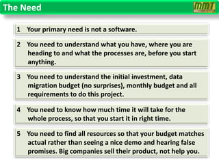 The Need

  1 Your primary need is not a software.

  2 You need to understand what you have, where you are
    heading to and what the processes are, before you start
    anything.

  3 You need to understand the initial investment, data
    migration budget (no surprises), monthly budget and all
    requirements to do this project.

  4 You need to know how much time it will take for the
    whole process, so that you start it in right time.

  5 You need to find all resources so that your budget matches
    actual rather than seeing a nice demo and hearing false
    promises. Big companies sell their product, not help you.
 