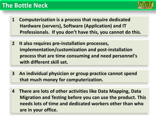 The Bottle Neck
   1 Computerization is a process that require dedicated
     Hardware (servers), Software (Application) and IT
     Professionals. If you don’t have this, you cannot do this.

   2 It also requires pre-installation processes,
     implementation/customization and post-installation
     process that are time consuming and need personnel's
     with different skill set.

   3 An individual physician or group practice cannot spend
     that much money for computerization.

   4 There are lots of other activities like Data Mapping, Data
     Migration and Testing before you can use the product. This
     needs lots of time and dedicated workers other than who
     are in your office.
 