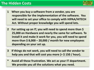 The Hidden Costs
   1 When you buy a software from a vendor, you are
     responsible for the implementation of the software. You
     will need to set your office to comply with HIPAA/HITECH
     Act. Without proper knowledge you will spend lots.

   2 For setting up an IT, you will need to spend more than $
     25,000 on Hardware and nearly the same for software. To
     install it and make it work for you, you will need to spend
     more than $ 8,000 – 20,000 / month for new employees
     depending on your set up.

   3 If things do not work, you will need to call the vendor to
     help you and that will cost you more (> $ 150 / hour).

   * Avoid all these frustration. We act as your IT department.
     We provide you all the solutions what you need.
 