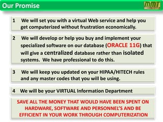 Our Promise
   1    We will set you with a virtual Web service and help you
        get computerized without frustration economically.

   2    We will develop or help you buy and implement your
        specialized software on our database (ORACLE 11G) that
        will give a centralized database rather than isolated
        systems. We have professional to do this.

   3    We will keep you updated on your HIPAA/HITECH rules
        and any master codes that you will be using.

   4 We will be your VIRTUAL Information Department

       SAVE ALL THE MONEY THAT WOULD HAVE BEEN SPENT ON
          HARDWARE, SOFTWARE AND PERSONNEL’S AND BE
        EFFICIENT IN YOUR WORK THROUGH COMPUTERIZATION
 