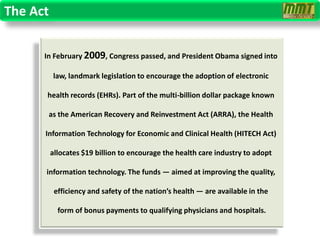 The Act


      In February 2009, Congress passed, and President Obama signed into

          law, landmark legislation to encourage the adoption of electronic

      health records (EHRs). Part of the multi-billion dollar package known

       as the American Recovery and Reinvestment Act (ARRA), the Health

      Information Technology for Economic and Clinical Health (HITECH Act)

          allocates $19 billion to encourage the health care industry to adopt

      information technology. The funds — aimed at improving the quality,

           efficiency and safety of the nation’s health — are available in the

            form of bonus payments to qualifying physicians and hospitals.
 