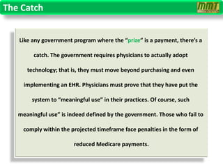 The Catch


   Like any government program where the “prize” is a payment, there’s a

        catch. The government requires physicians to actually adopt

      technology; that is, they must move beyond purchasing and even

     implementing an EHR. Physicians must prove that they have put the

        system to “meaningful use” in their practices. Of course, such

   meaningful use” is indeed defined by the government. Those who fail to

     comply within the projected timeframe face penalties in the form of

                        reduced Medicare payments.
 
