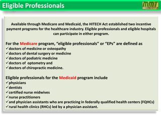 Eligible Professionals

   Available through Medicare and Medicaid, the HITECH Act established two incentive
 payment programs for the healthcare industry. Eligible professionals and eligible hospitals
                           can participate in either program.

 For the Medicare program, “eligible professionals” or “EPs” are defined as
 doctors of medicine or osteopathy
 doctors of dental surgery or medicine
 doctors of podiatric medicine
 doctors of optometry and
 doctors of chiropractic medicine.

 Eligible professionals for the Medicaid program include
 physicians
 dentists
 certified nurse midwives
 nurse practitioners
 and physician assistants who are practicing in federally qualified health centers (FQHCs)
 rural health clinics (RHCs) led by a physician assistant.
 