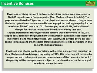 Incentive Bonuses

    Physicians receiving payment for treating Medicare patients can receive up to
    $44,000 payable over a five year period (See: Medicare Bonus Schedule). The
  payments are linked to 75 percent of the physician’s annual allowed charges from
 Medicare, up to the maximum annual bonus. A physician seeking to qualify for the
     maximum $18,000 bonus in 2011, for example, must bill $24,000 in allowed
            charges for services to Medicare beneficiaries during that year.
    Eligible professionals treating Medicaid patients would receive up to $63,750,
 capped at 85 percent of the government’s evaluation of current market cost for the
   implemented (and meaningfully used) EHR system, and payable over a six-year
 period. Physicians and other eligible professionals may select to participate in only
                              one of the bonus programs.

   Physicians who choose not to participate will receive a one percent reduction in
  their Medicare allowed charges, beginning in 2015. This reduction will increase by
   one percent each subsequent year, up to a maximum of five percent, after which
   the penalty will become permanent subject to the discretion of the Secretary of
                            Health and Human Services.
 