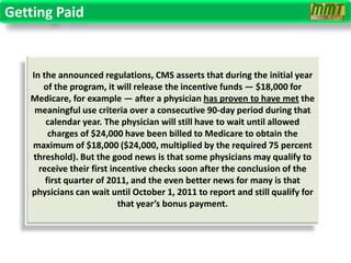 Getting Paid


   In the announced regulations, CMS asserts that during the initial year
      of the program, it will release the incentive funds — $18,000 for
   Medicare, for example — after a physician has proven to have met the
    meaningful use criteria over a consecutive 90-day period during that
       calendar year. The physician will still have to wait until allowed
        charges of $24,000 have been billed to Medicare to obtain the
   maximum of $18,000 ($24,000, multiplied by the required 75 percent
   threshold). But the good news is that some physicians may qualify to
     receive their first incentive checks soon after the conclusion of the
       first quarter of 2011, and the even better news for many is that
   physicians can wait until October 1, 2011 to report and still qualify for
                           that year’s bonus payment.
 