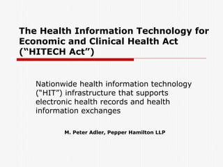 The Health Information Technology for Economic and Clinical Health Act (“HITECH Act”) Nationwide health information technology (“HIT”) infrastructure that supports electronic health records and health information exchanges  M. Peter Adler, Pepper Hamilton LLP 