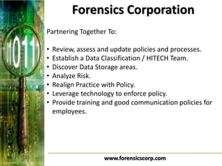 Forensics Corporation
Partnering Together To:

•   Review, assess and update policies and processes.
•   Establish a Data Classification / HITECH Team.
•   Discover Data Storage areas.
•   Analyze Risk.
•   Realign Practice with Policy.
•   Leverage technology to enforce policy.
•   Provide training and good communication policies for
    employees.




                    www.forensicscorp.com
 