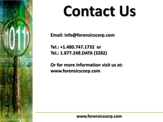 Contact Us
Email: info@forensicscorp.com

Tel.: +1.480.747.1732 or
Tel.: 1.877.248.DATA (3282)

Or for more information visit us at:
www.forensicscorp.com




            www.forensicscorp.com
 