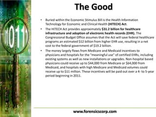 The Good
•   Buried within the Economic Stimulus Bill is the Health Information
    Technology for Economic and Clinical Health (HITECH) Act.
•   The HITECH Act provides approximately $31.2 billion for healthcare
    infrastructure and adoption of electronic health records (EHR). The
    Congressional Budget Office assumes that the Act will save federal healthcare
    programs an estimated $12 billion from higher EHR use, resulting in a net
    cost to the federal government of $19.2 billion.
•   The money largely flows from Medicare and Medicaid incentives to
    physicians and hospitals for the "meaningful use" of certified EHRs, including
    existing systems as well as new installations or upgrades. Non-hospital based
    physicians could receive up to $44,000 from Medicare or $64,000 from
    Medicaid, and hospitals with high Medicare and Medicaid volumes could
    receive up to $11 million. These incentives will be paid out over a 4- to 5-year
    period beginning in 2011.




                        www.forensicscorp.com
 