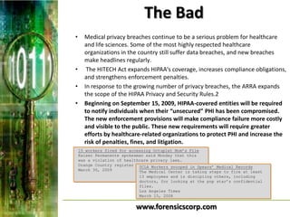 The Bad
•     Medical privacy breaches continue to be a serious problem for healthcare
      and life sciences. Some of the most highly respected healthcare
      organizations in the country still suffer data breaches, and new breaches
      make headlines regularly.
•      The HITECH Act expands HIPAA's coverage, increases compliance obligations,
      and strengthens enforcement penalties.
•     In response to the growing number of privacy breaches, the ARRA expands
      the scope of the HIPAA Privacy and Security Rules.2
•     Beginning on September 15, 2009, HIPAA-covered entities will be required
      to notify individuals when their “unsecured” PHI has been compromised.
      The new enforcement provisions will make compliance failure more costly
      and visible to the public. These new requirements will require greater
      efforts by healthcare-related organizations to protect PHI and increase the
      risk of penalties, fines, and litigation.
    15 workers fired for accessing Octuplet Mom’s File
    Kaiser Permanente spokesman said Monday that this
    was a violation of healthcare privacy laws…
    Orange Country register UCLA Workers snooped in Spears’ Medical Records
    March 30, 2009           The Medical Center is taking steps to fire at least
                             13 employees and is discipling others, including
                             doctors, for looking at the pop star’s confidential
                             files.
                             Los Angeles Times
                             March 15, 2008


                           www.forensicscorp.com
 