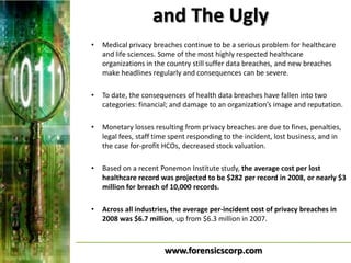 and The Ugly
•   Medical privacy breaches continue to be a serious problem for healthcare
    and life sciences. Some of the most highly respected healthcare
    organizations in the country still suffer data breaches, and new breaches
    make headlines regularly and consequences can be severe.

•   To date, the consequences of health data breaches have fallen into two
    categories: financial; and damage to an organization’s image and reputation.

•   Monetary losses resulting from privacy breaches are due to fines, penalties,
    legal fees, staff time spent responding to the incident, lost business, and in
    the case for-profit HCOs, decreased stock valuation.

•   Based on a recent Ponemon Institute study, the average cost per lost
    healthcare record was projected to be $282 per record in 2008, or nearly $3
    million for breach of 10,000 records.

•   Across all industries, the average per-incident cost of privacy breaches in
    2008 was $6.7 million, up from $6.3 million in 2007.



                        www.forensicscorp.com
 