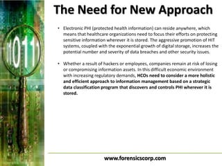The Need for New Approach
• Electronic PHI (protected health information) can reside anywhere, which
  means that healthcare organizations need to focus their efforts on protecting
  sensitive information wherever it is stored. The aggressive promotion of HIT
  systems, coupled with the exponential growth of digital storage, increases the
  potential number and severity of data breaches and other security issues.

• Whether a result of hackers or employees, companies remain at risk of losing
  or compromising information assets. In this difficult economic environment
  with increasing regulatory demands, HCOs need to consider a more holistic
  and efficient approach to information management based on a strategic
  data classification program that discovers and controls PHI wherever it is
  stored.




                       www.forensicscorp.com
 