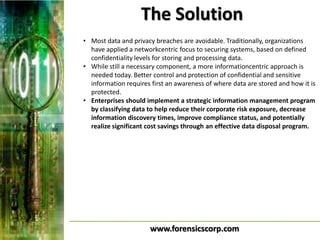 The Solution
• Most data and privacy breaches are avoidable. Traditionally, organizations
  have applied a networkcentric focus to securing systems, based on defined
  confidentiality levels for storing and processing data.
• While still a necessary component, a more informationcentric approach is
  needed today. Better control and protection of confidential and sensitive
  information requires first an awareness of where data are stored and how it is
  protected.
• Enterprises should implement a strategic information management program
  by classifying data to help reduce their corporate risk exposure, decrease
  information discovery times, improve compliance status, and potentially
  realize significant cost savings through an effective data disposal program.




                       www.forensicscorp.com
 