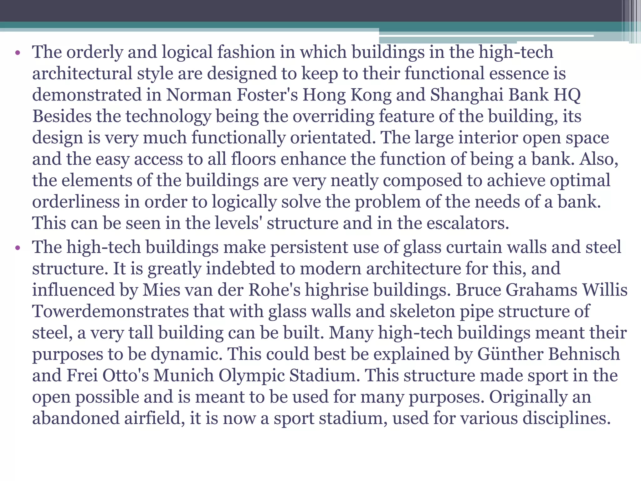 • The orderly and logical fashion in which buildings in the high-tech
architectural style are designed to keep to their functional essence is
demonstrated in Norman Foster's Hong Kong and Shanghai Bank HQ
Besides the technology being the overriding feature of the building, its
design is very much functionally orientated. The large interior open space
and the easy access to all floors enhance the function of being a bank. Also,
the elements of the buildings are very neatly composed to achieve optimal
orderliness in order to logically solve the problem of the needs of a bank.
This can be seen in the levels' structure and in the escalators.
• The high-tech buildings make persistent use of glass curtain walls and steel
structure. It is greatly indebted to modern architecture for this, and
influenced by Mies van der Rohe's highrise buildings. Bruce Grahams Willis
Towerdemonstrates that with glass walls and skeleton pipe structure of
steel, a very tall building can be built. Many high-tech buildings meant their
purposes to be dynamic. This could best be explained by Günther Behnisch
and Frei Otto's Munich Olympic Stadium. This structure made sport in the
open possible and is meant to be used for many purposes. Originally an
abandoned airfield, it is now a sport stadium, used for various disciplines.
 