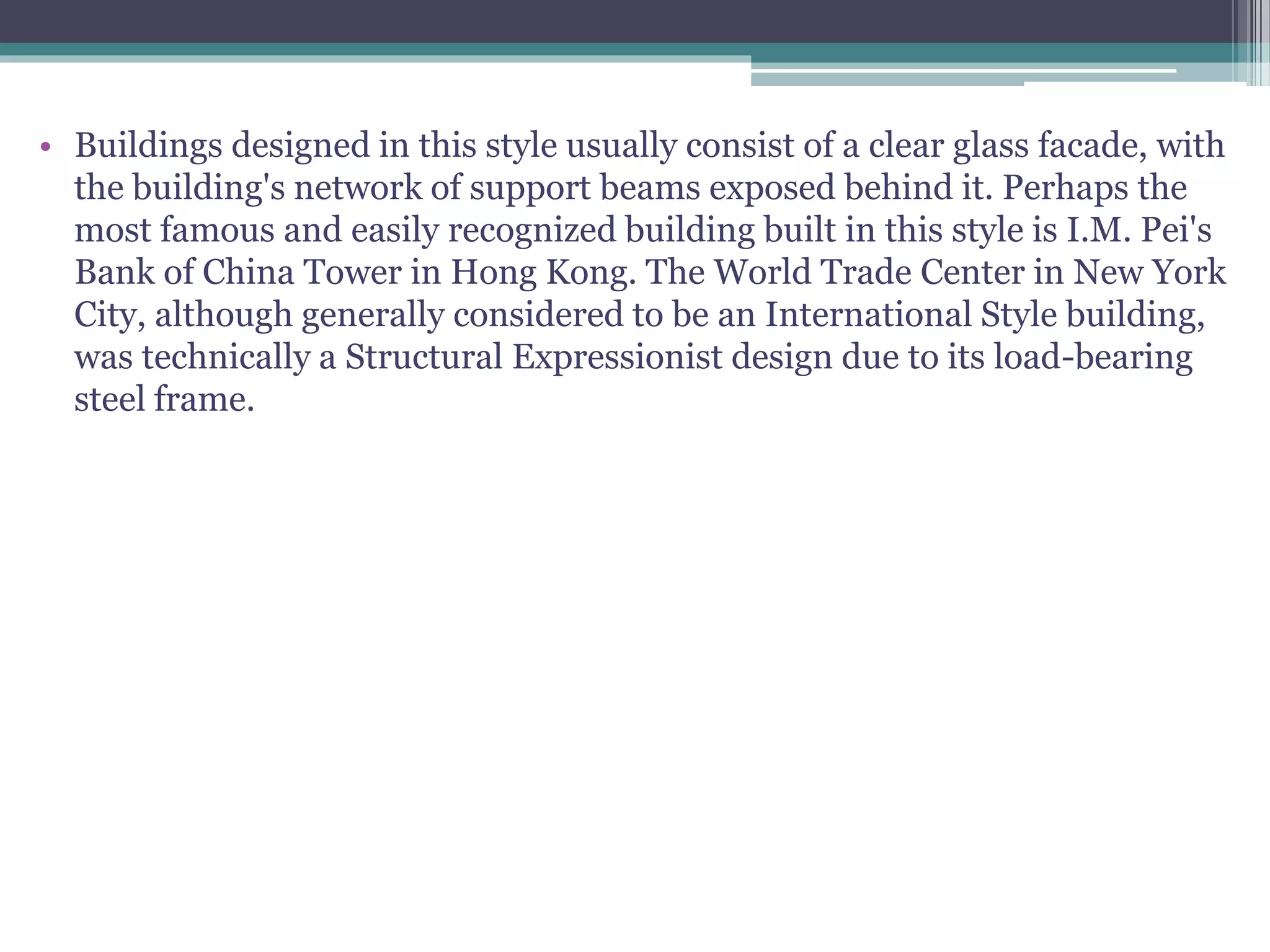 • Buildings designed in this style usually consist of a clear glass facade, with
the building's network of support beams exposed behind it. Perhaps the
most famous and easily recognized building built in this style is I.M. Pei's
Bank of China Tower in Hong Kong. The World Trade Center in New York
City, although generally considered to be an International Style building,
was technically a Structural Expressionist design due to its load-bearing
steel frame.
 