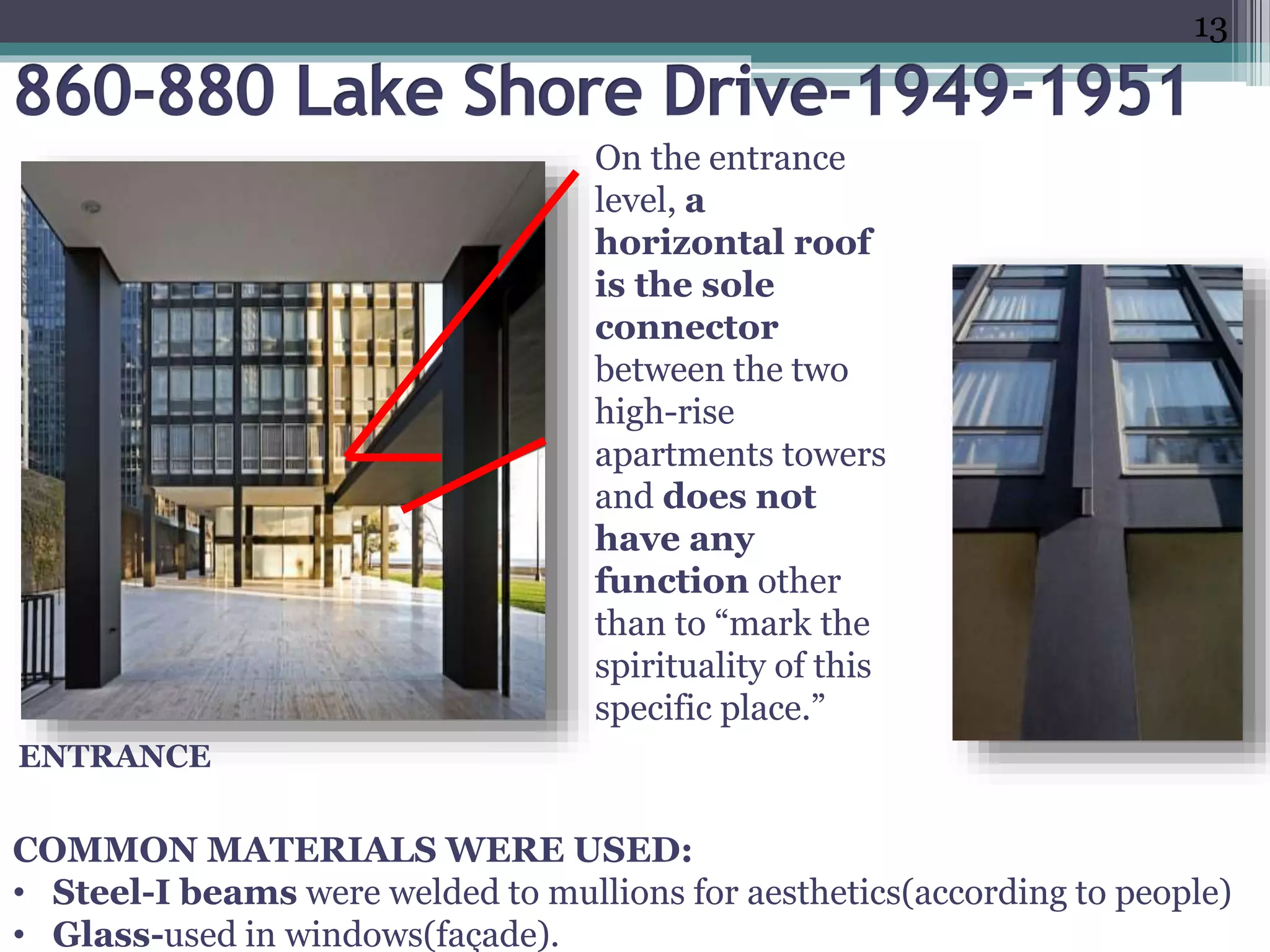 •finish.”(1)
e.ppt
)
.
On the entrance
level, a
horizontal roof
is the sole
connector
between the two
high-rise
apartments towers
and does not
have any
function other
than to “mark the
spirituality of this
specific place.”
ENTRANCE
COMMON MATERIALS WERE USED:
• Steel-I beams were welded to mullions for aesthetics(according to people)
• Glass-used in windows(façade).
13
 