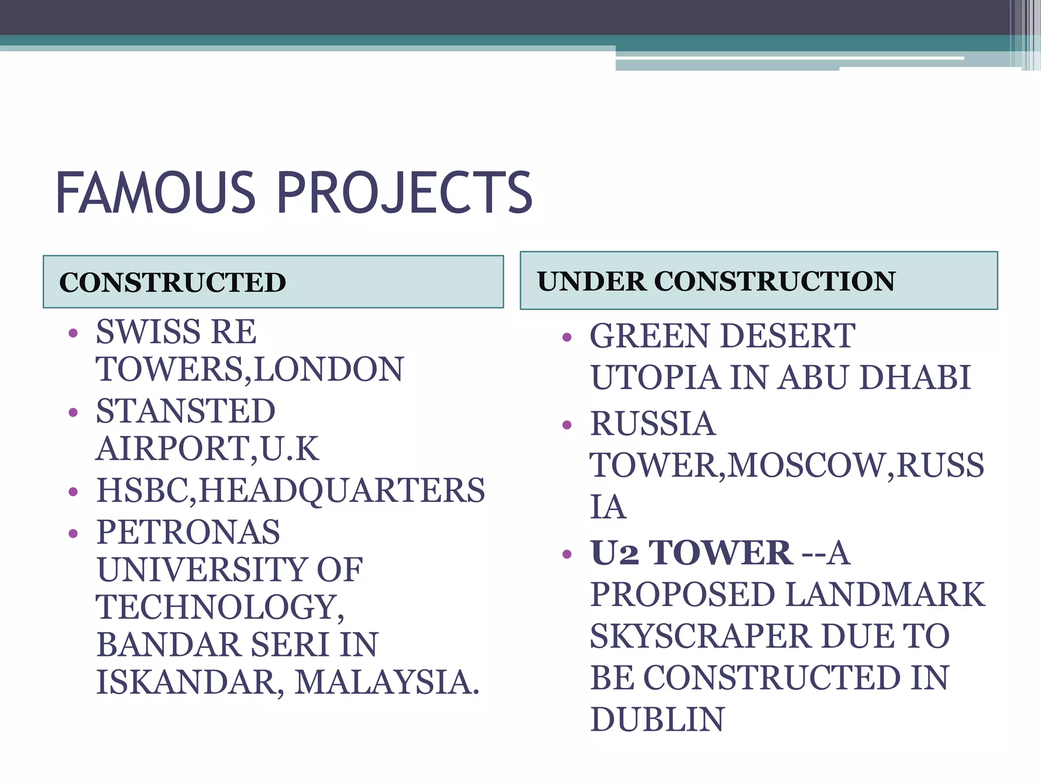 FAMOUS PROJECTS
CONSTRUCTED UNDER CONSTRUCTION
• SWISS RE
TOWERS,LONDON
• STANSTED
AIRPORT,U.K
• HSBC,HEADQUARTERS
• PETRONAS
UNIVERSITY OF
TECHNOLOGY,
BANDAR SERI IN
ISKANDAR, MALAYSIA.
• GREEN DESERT
UTOPIA IN ABU DHABI
• RUSSIA
TOWER,MOSCOW,RUSS
IA
• U2 TOWER --A
PROPOSED LANDMARK
SKYSCRAPER DUE TO
BE CONSTRUCTED IN
DUBLIN
 