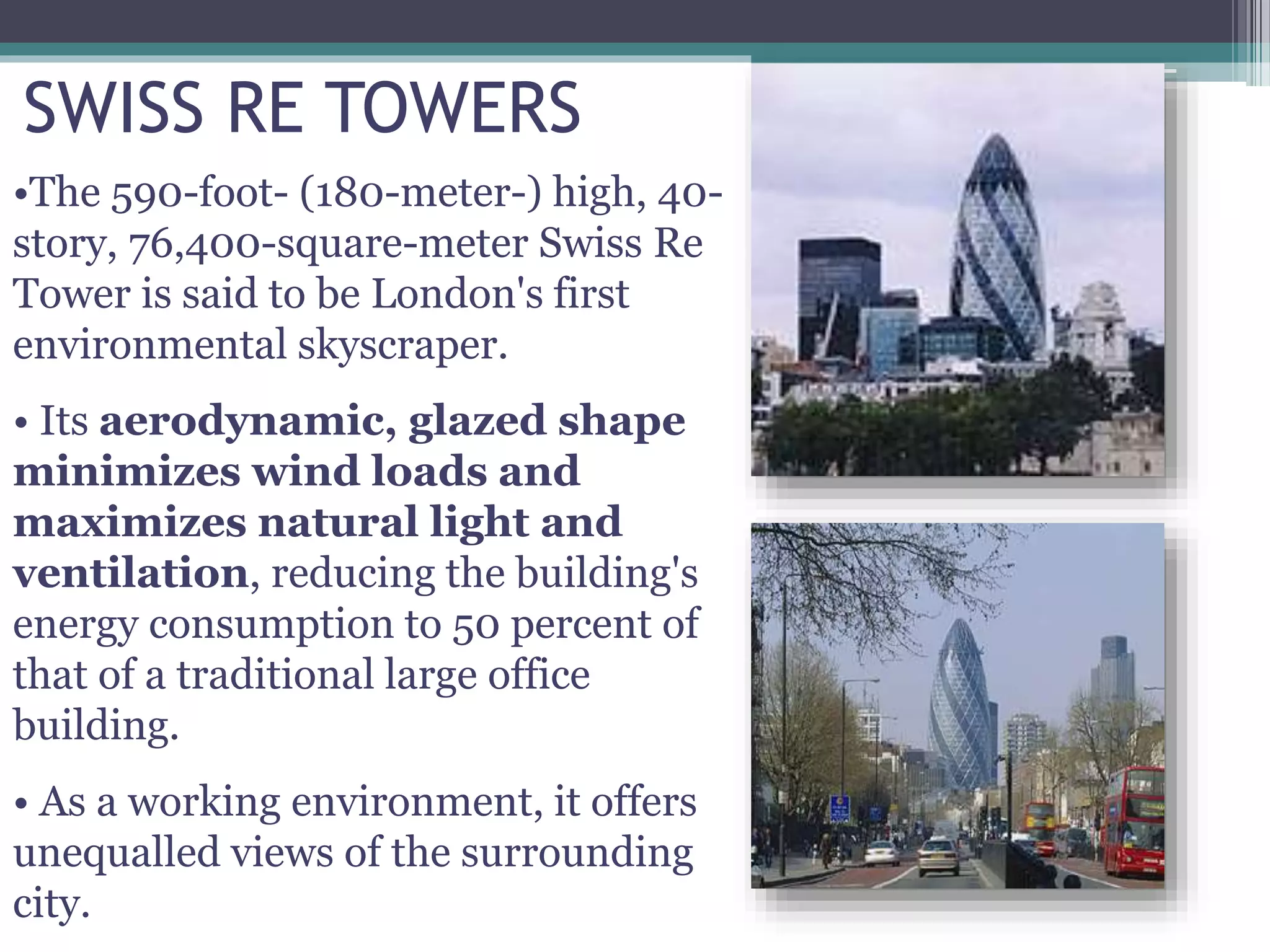 SWISS RE TOWERS
•The 590-foot- (180-meter-) high, 40-
story, 76,400-square-meter Swiss Re
Tower is said to be London's first
environmental skyscraper.
• Its aerodynamic, glazed shape
minimizes wind loads and
maximizes natural light and
ventilation, reducing the building's
energy consumption to 50 percent of
that of a traditional large office
building.
• As a working environment, it offers
unequalled views of the surrounding
city.
 