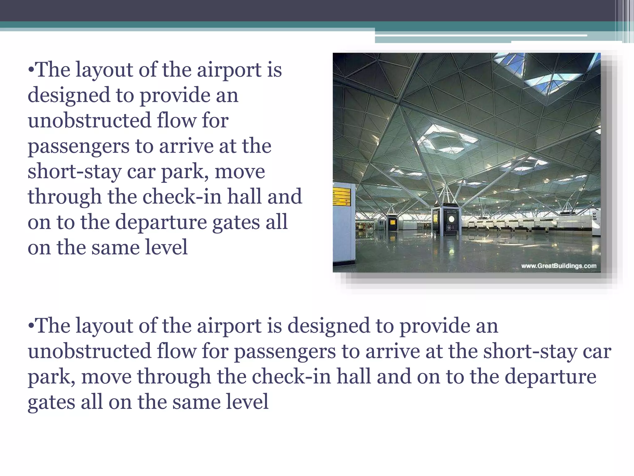 •The layout of the airport is
designed to provide an
unobstructed flow for
passengers to arrive at the
short-stay car park, move
through the check-in hall and
on to the departure gates all
on the same level
•The layout of the airport is designed to provide an
unobstructed flow for passengers to arrive at the short-stay car
park, move through the check-in hall and on to the departure
gates all on the same level
 