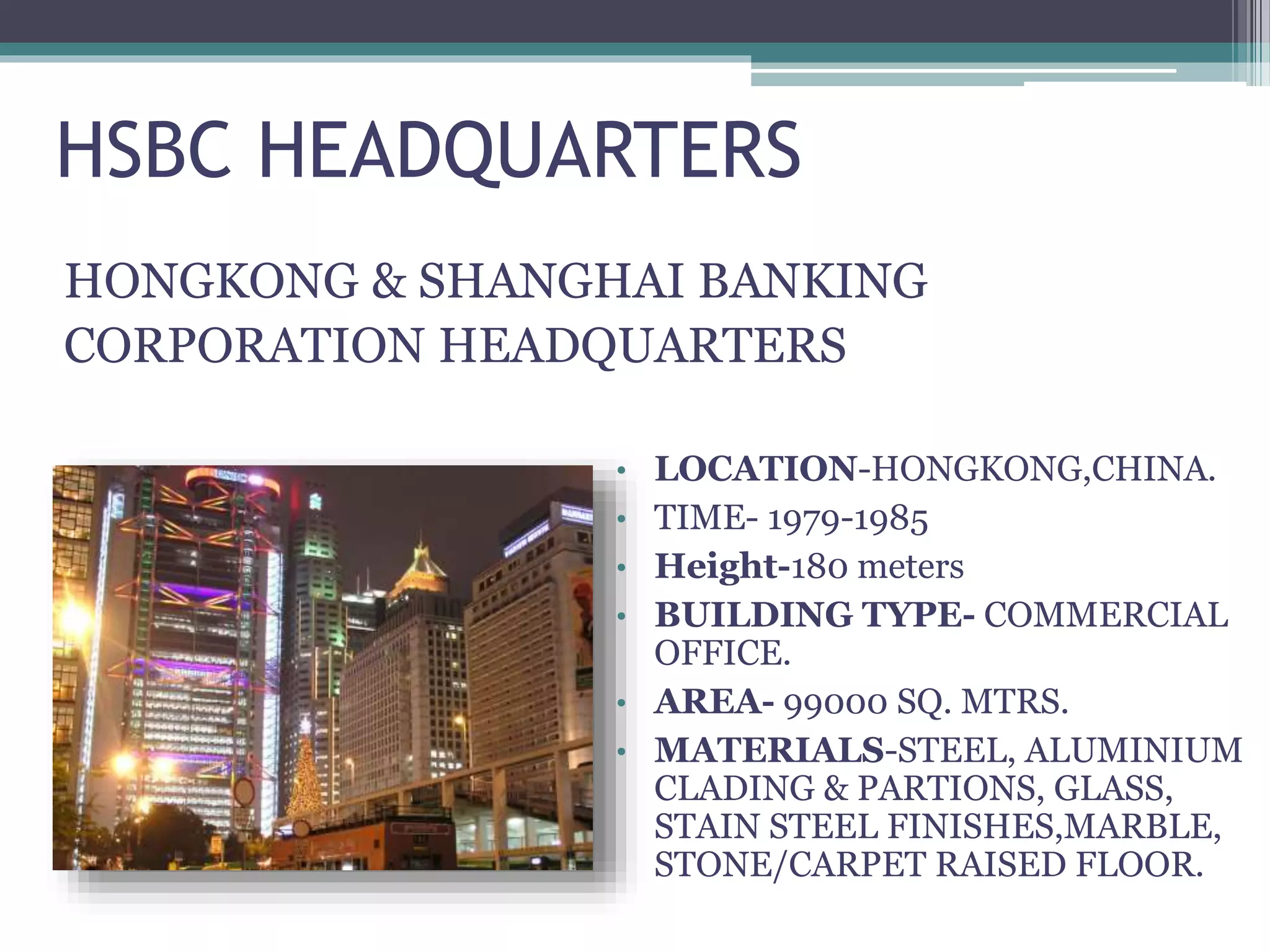 HSBC HEADQUARTERS
HONGKONG & SHANGHAI BANKING
CORPORATION HEADQUARTERS
• LOCATION-HONGKONG,CHINA.
• TIME- 1979-1985
• Height-180 meters
• BUILDING TYPE- COMMERCIAL
OFFICE.
• AREA- 99000 SQ. MTRS.
• MATERIALS-STEEL, ALUMINIUM
CLADING & PARTIONS, GLASS,
STAIN STEEL FINISHES,MARBLE,
STONE/CARPET RAISED FLOOR.
 
