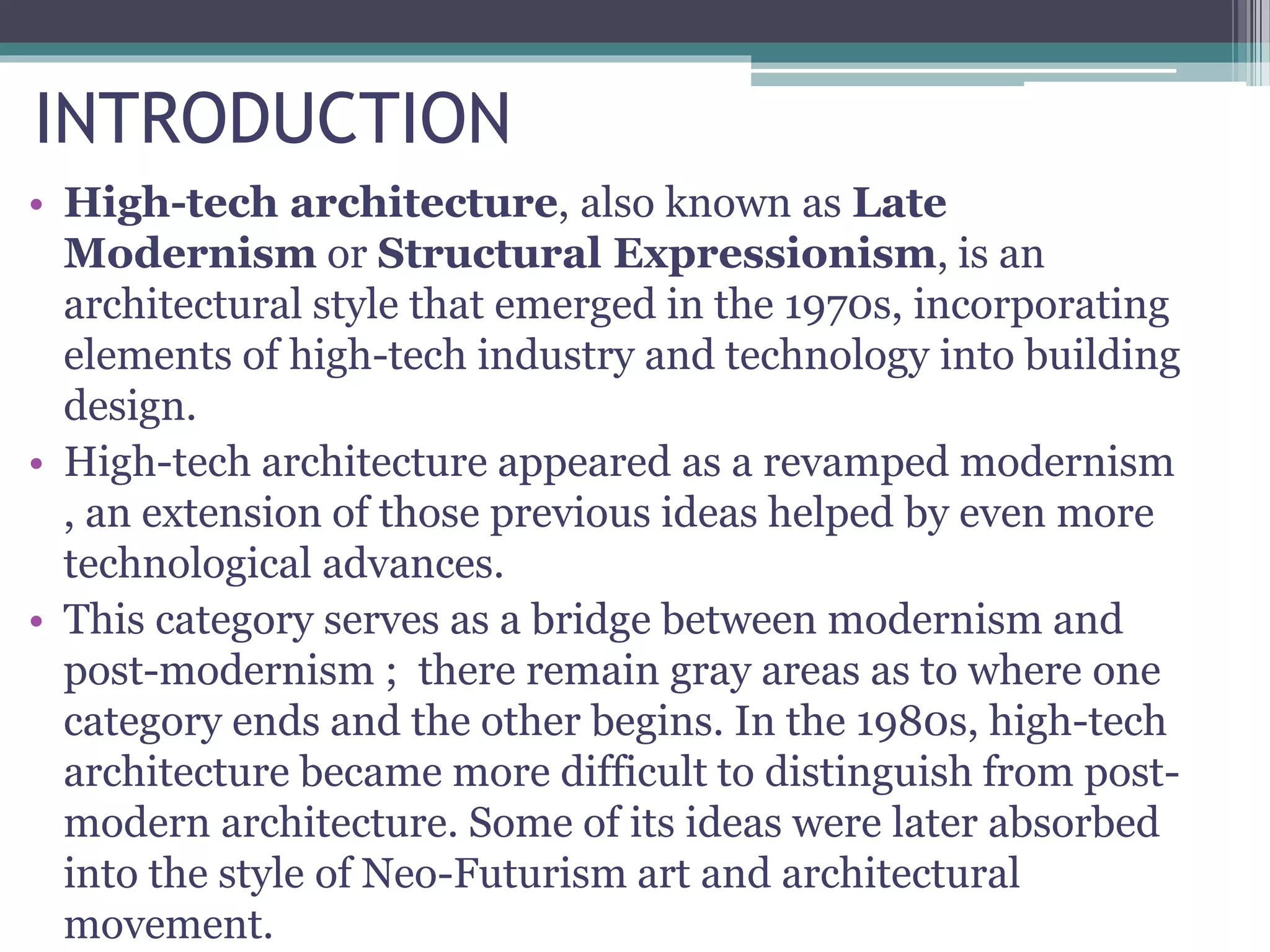 INTRODUCTION
• High-tech architecture, also known as Late
Modernism or Structural Expressionism, is an
architectural style that emerged in the 1970s, incorporating
elements of high-tech industry and technology into building
design.
• High-tech architecture appeared as a revamped modernism
, an extension of those previous ideas helped by even more
technological advances.
• This category serves as a bridge between modernism and
post-modernism ; there remain gray areas as to where one
category ends and the other begins. In the 1980s, high-tech
architecture became more difficult to distinguish from post-
modern architecture. Some of its ideas were later absorbed
into the style of Neo-Futurism art and architectural
movement.
 