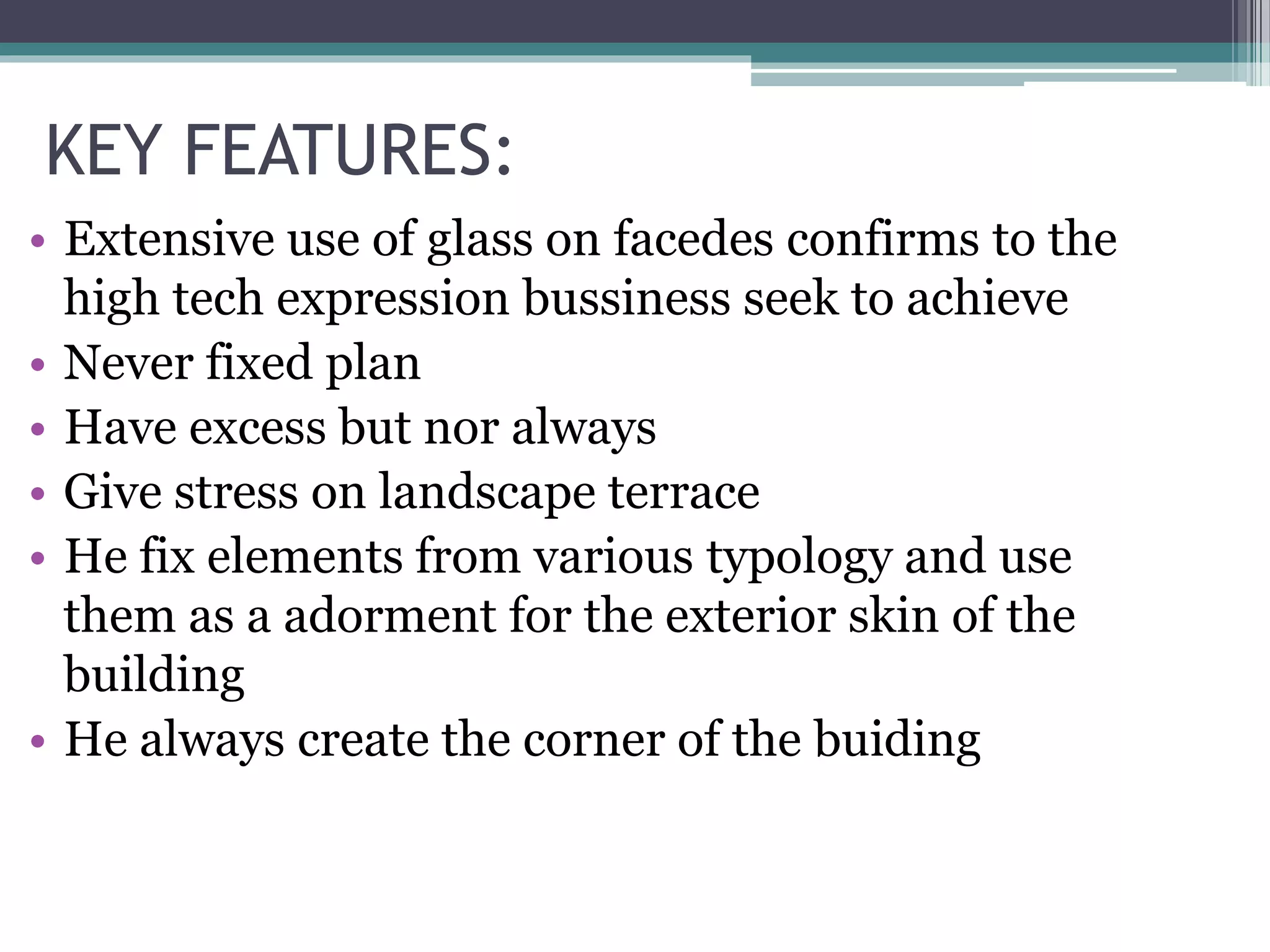 KEY FEATURES:
• Extensive use of glass on facedes confirms to the
high tech expression bussiness seek to achieve
• Never fixed plan
• Have excess but nor always
• Give stress on landscape terrace
• He fix elements from various typology and use
them as a adorment for the exterior skin of the
building
• He always create the corner of the buiding
 