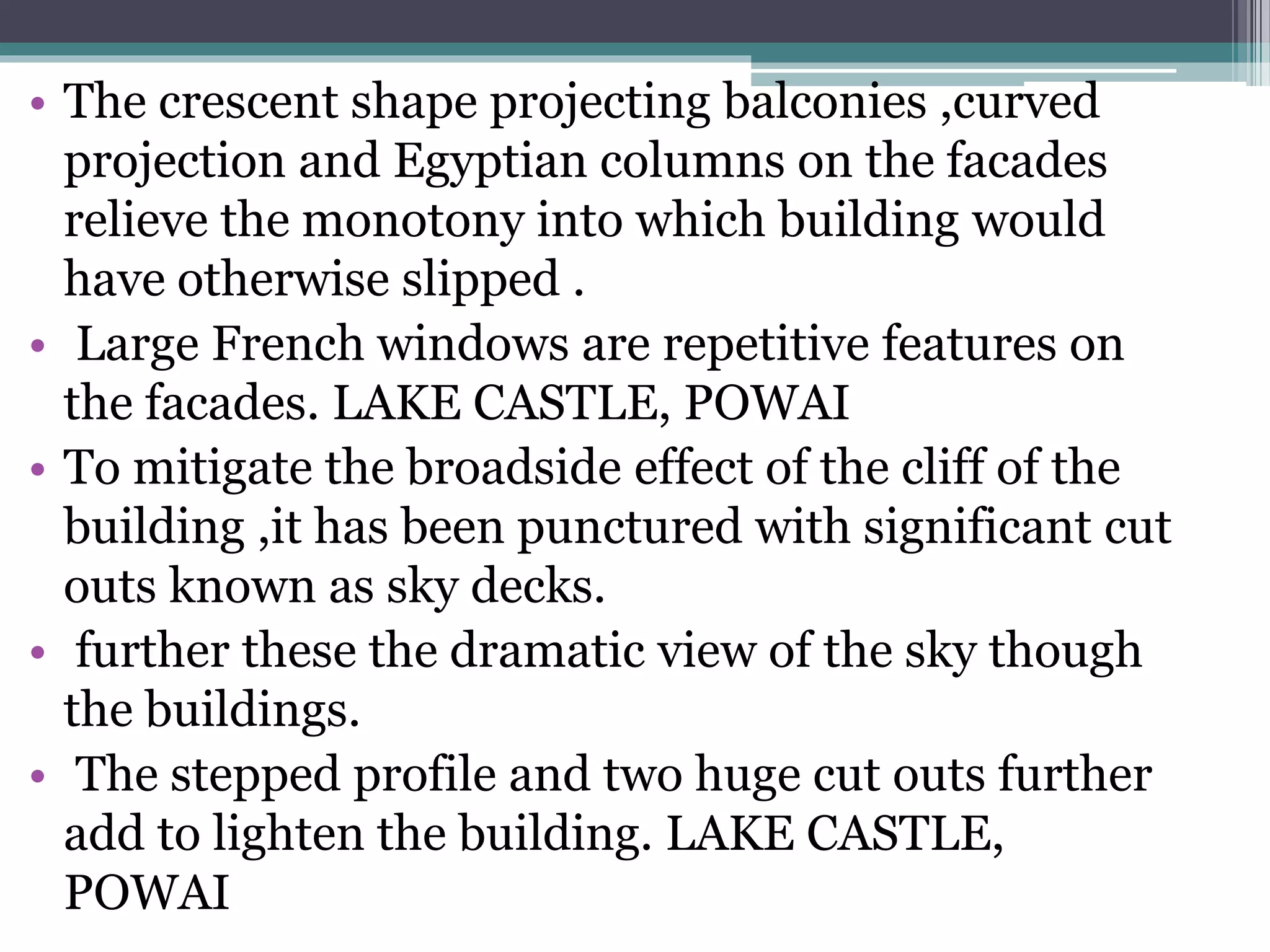 • The crescent shape projecting balconies ,curved
projection and Egyptian columns on the facades
relieve the monotony into which building would
have otherwise slipped .
• Large French windows are repetitive features on
the facades. LAKE CASTLE, POWAI
• To mitigate the broadside effect of the cliff of the
building ,it has been punctured with significant cut
outs known as sky decks.
• further these the dramatic view of the sky though
the buildings.
• The stepped profile and two huge cut outs further
add to lighten the building. LAKE CASTLE,
POWAI
 