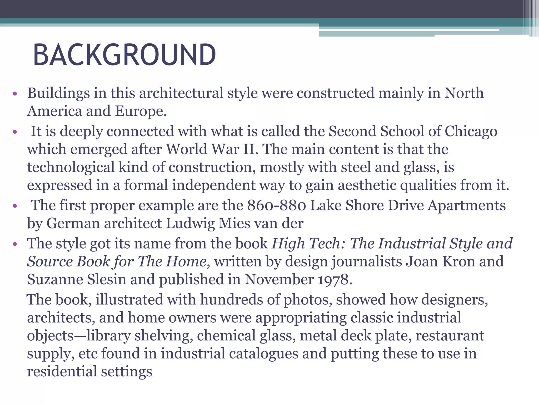 BACKGROUND
• Buildings in this architectural style were constructed mainly in North
America and Europe.
• It is deeply connected with what is called the Second School of Chicago
which emerged after World War II. The main content is that the
technological kind of construction, mostly with steel and glass, is
expressed in a formal independent way to gain aesthetic qualities from it.
• The first proper example are the 860-880 Lake Shore Drive Apartments
by German architect Ludwig Mies van der
• The style got its name from the book High Tech: The Industrial Style and
Source Book for The Home, written by design journalists Joan Kron and
Suzanne Slesin and published in November 1978.
The book, illustrated with hundreds of photos, showed how designers,
architects, and home owners were appropriating classic industrial
objects—library shelving, chemical glass, metal deck plate, restaurant
supply, etc found in industrial catalogues and putting these to use in
residential settings
 