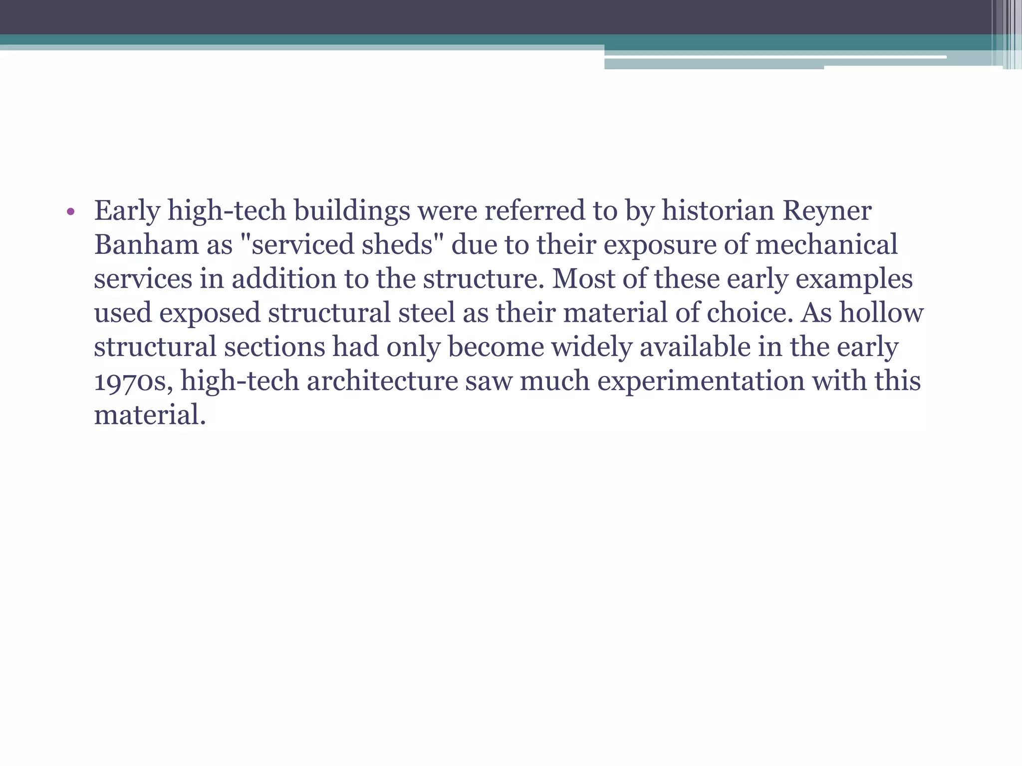 • Early high-tech buildings were referred to by historian Reyner
Banham as "serviced sheds" due to their exposure of mechanical
services in addition to the structure. Most of these early examples
used exposed structural steel as their material of choice. As hollow
structural sections had only become widely available in the early
1970s, high-tech architecture saw much experimentation with this
material.
 