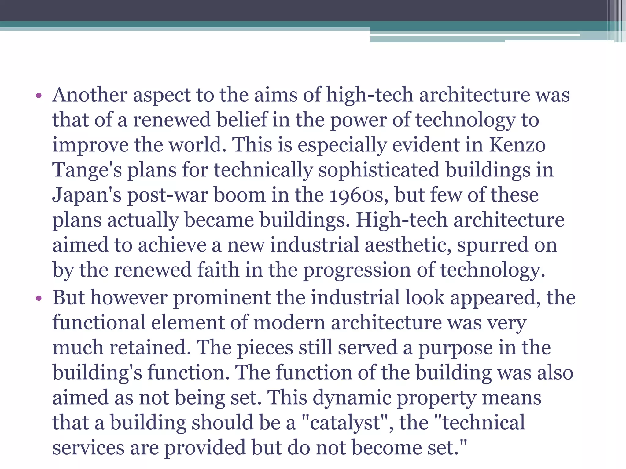 • Another aspect to the aims of high-tech architecture was
that of a renewed belief in the power of technology to
improve the world. This is especially evident in Kenzo
Tange's plans for technically sophisticated buildings in
Japan's post-war boom in the 1960s, but few of these
plans actually became buildings. High-tech architecture
aimed to achieve a new industrial aesthetic, spurred on
by the renewed faith in the progression of technology.
• But however prominent the industrial look appeared, the
functional element of modern architecture was very
much retained. The pieces still served a purpose in the
building's function. The function of the building was also
aimed as not being set. This dynamic property means
that a building should be a "catalyst", the "technical
services are provided but do not become set."
 