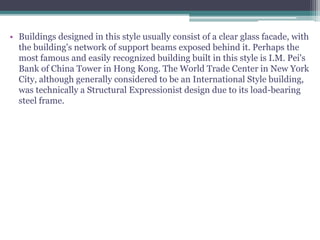 • Buildings designed in this style usually consist of a clear glass facade, with
the building's network of support beams exposed behind it. Perhaps the
most famous and easily recognized building built in this style is I.M. Pei's
Bank of China Tower in Hong Kong. The World Trade Center in New York
City, although generally considered to be an International Style building,
was technically a Structural Expressionist design due to its load-bearing
steel frame.
 