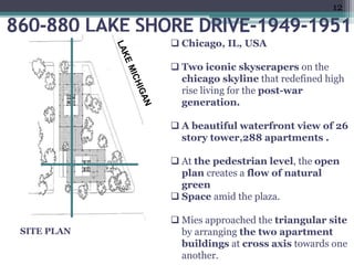 •finish.”(1)
e.ppt
)
.
 Chicago, IL, USA
 Two iconic skyscrapers on the
chicago skyline that redefined high
rise living for the post-war
generation.
 A beautiful waterfront view of 26
story tower,288 apartments .
 At the pedestrian level, the open
plan creates a flow of natural
green
 Space amid the plaza.
 Mies approached the triangular site
by arranging the two apartment
buildings at cross axis towards one
another.
SITE PLAN
12
 