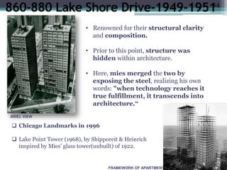 •finish.”(1)
e.ppt
)
.
FRAMEWORK OF APARTMENTS
• Renowned for their structural clarity
and composition.
• Prior to this point, structure was
hidden within architecture.
• Here, mies merged the two by
exposing the steel, realizing his own
words: "when technology reaches it
true fulfillment, it transcends into
architecture.“
 Chicago Landmarks in 1996
 Lake Point Tower (1968), by Shipporeit & Heinrich
inspired by Mies' glass tower(unbuilt) of 1922.
ARIEL VIEW
14
 