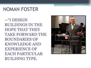 NOMAN FOSTER
--“I DESIGN
BUILDINGS IN THE
HOPE THAT THEY
TAKE FORWARD THE
BOUNDARIES OF
KNOWLEDGE AND
EXPERIENCE OF
EACH PARTICULAR
BUILDING TYPE.
 