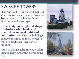 SWISS RE TOWERS
•The 590-foot- (180-meter-) high, 40-
story, 76,400-square-meter Swiss Re
Tower is said to be London's first
environmental skyscraper.
• Its aerodynamic, glazed shape
minimizes wind loads and
maximizes natural light and
ventilation, reducing the building's
energy consumption to 50 percent of
that of a traditional large office
building.
• As a working environment, it offers
unequalled views of the surrounding
city.
 