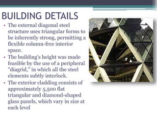 BUILDING DETAILS
• The external diagonal steel
structure uses triangular forms to
be inherently strong, permitting a
flexible column-free interior
space.
• The building's height was made
feasible by the use of a peripheral
"diagrid," in which all the steel
elements subtly interlock.
• The exterior cladding consists of
approximately 5,500 flat
triangular and diamond-shaped
glass panels, which vary in size at
each level
 