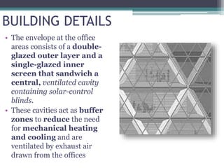 BUILDING DETAILS
• The envelope at the office
areas consists of a double-
glazed outer layer and a
single-glazed inner
screen that sandwich a
central, ventilated cavity
containing solar-control
blinds.
• These cavities act as buffer
zones to reduce the need
for mechanical heating
and cooling and are
ventilated by exhaust air
drawn from the offices
 