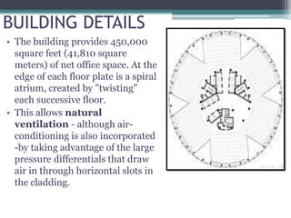 BUILDING DETAILS
• The building provides 450,000
square feet (41,810 square
meters) of net office space. At the
edge of each floor plate is a spiral
atrium, created by "twisting"
each successive floor.
• This allows natural
ventilation - although air-
conditioning is also incorporated
-by taking advantage of the large
pressure differentials that draw
air in through horizontal slots in
the cladding.
21st floor plan
 