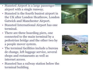 • Stansted Airport is a large passenger
airport with a single runway.
• Stansted is the fourth busiest airport in
the UK after London Heathrow, London
Gatwick and Manchester Airport.
• Stansted International Airport has one
terminal.
• There are three boarding piers, one
connected to the main terminal by a
pedestrian bridge and the other two by
a people mover system.
• The terminal facilities include a bureau
de change, left luggage service, several
shops and restaurants as well as
internet access.
• Stansted has a railway station below the
terminal building
TERMINAL
ATLANTA TERMINAL
 