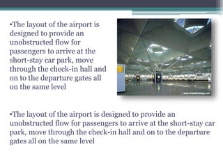 •The layout of the airport is
designed to provide an
unobstructed flow for
passengers to arrive at the
short-stay car park, move
through the check-in hall and
on to the departure gates all
on the same level
•The layout of the airport is designed to provide an
unobstructed flow for passengers to arrive at the short-stay car
park, move through the check-in hall and on to the departure
gates all on the same level
 