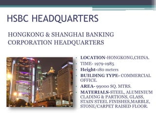 HSBC HEADQUARTERS
HONGKONG & SHANGHAI BANKING
CORPORATION HEADQUARTERS
• LOCATION-HONGKONG,CHINA.
• TIME- 1979-1985
• Height-180 meters
• BUILDING TYPE- COMMERCIAL
OFFICE.
• AREA- 99000 SQ. MTRS.
• MATERIALS-STEEL, ALUMINIUM
CLADING & PARTIONS, GLASS,
STAIN STEEL FINISHES,MARBLE,
STONE/CARPET RAISED FLOOR.
 