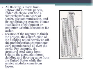 • All flooring is made from
lightweight movable panels,
under which you can find a
comprehensive network of
power, telecommunication, and
air-conditioning systems. Hence
installation of equipment or
computer terminals becomes far
easier.
• Because of the urgency to finish
the project, the construction of
the building relied heavily on off-
site prefabrication; components
were manufactured all over the
world. For example, the
structural steel came from
Britain; the glass, aluminum
cladding and flooring came from
the United States while the
service modules came from
Japan.
WEST ELEVATION
 
