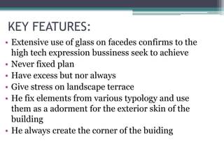 KEY FEATURES:
• Extensive use of glass on facedes confirms to the
high tech expression bussiness seek to achieve
• Never fixed plan
• Have excess but nor always
• Give stress on landscape terrace
• He fix elements from various typology and use
them as a adorment for the exterior skin of the
building
• He always create the corner of the buiding
 